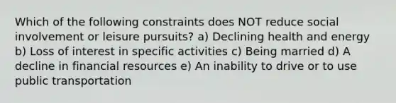 Which of the following constraints does NOT reduce social involvement or leisure pursuits? a) Declining health and energy b) Loss of interest in specific activities c) Being married d) A decline in financial resources e) An inability to drive or to use public transportation