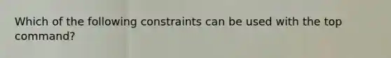 Which of the following constraints can be used with the top command?