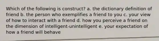 Which of the following is construct? a. the dictionary definition of friend b. the person who exemplifies a friend to you c. your view of how to interact with a friend d. how you perceive a friend on the dimension of intelligent-unintelligent e. your expectation of how a friend will behave