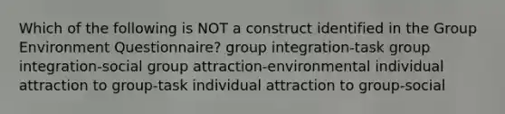 Which of the following is NOT a construct identified in the Group Environment Questionnaire? group integration-task group integration-social group attraction-environmental individual attraction to group-task individual attraction to group-social