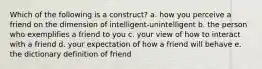 Which of the following is a construct? a. how you perceive a friend on the dimension of intelligent-unintelligent b. the person who exemplifies a friend to you c. your view of how to interact with a friend d. your expectation of how a friend will behave e. the dictionary definition of friend