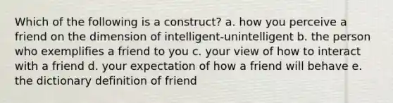 Which of the following is a construct? a. how you perceive a friend on the dimension of intelligent-unintelligent b. the person who exemplifies a friend to you c. your view of how to interact with a friend d. your expectation of how a friend will behave e. the dictionary definition of friend