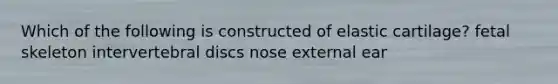 Which of the following is constructed of elastic cartilage? fetal skeleton intervertebral discs nose external ear