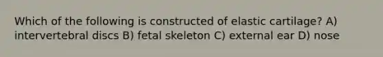 Which of the following is constructed of elastic cartilage? A) intervertebral discs B) fetal skeleton C) external ear D) nose