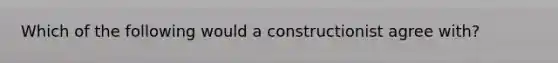 Which of the following would a constructionist agree with?