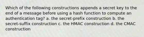 Which of the following constructions appends a secret key to the end of a message before using a hash function to compute an authentication tag? a. the secret-prefix construction b. the secret-suffix construction c. the HMAC construction d. the CMAC construction