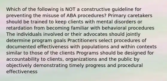 Which of the following is NOT a constructive guideline for preventing the misuse of ABA procedures? Primary caretakers should be trained to keep clients with mental disorders or retardation from becoming familiar with behavioral procedures The individuals involved or their advocates should jointly determine program goals Practitioners select procedures of documented effectiveness with populations and within contexts similar to those of the clients Programs should be designed for accountability to clients, organizations and the public by objectively demonstrating timely progress and procedural effectiveness