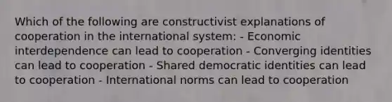 Which of the following are constructivist explanations of cooperation in the international system: - Economic interdependence can lead to cooperation - Converging identities can lead to cooperation - Shared democratic identities can lead to cooperation - International norms can lead to cooperation