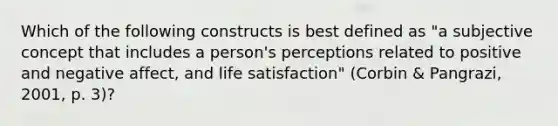 Which of the following constructs is best defined as "a subjective concept that includes a person's perceptions related to positive and negative affect, and life satisfaction" (Corbin & Pangrazi, 2001, p. 3)?