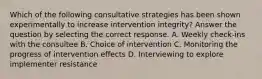 Which of the following consultative strategies has been shown experimentally to increase intervention integrity? Answer the question by selecting the correct response. A. Weekly check-ins with the consultee B. Choice of intervention C. Monitoring the progress of intervention effects D. Interviewing to explore implementer resistance