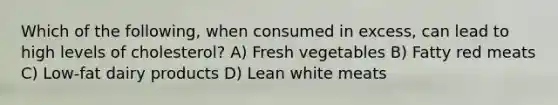 Which of the following, when consumed in excess, can lead to high levels of cholesterol? A) Fresh vegetables B) Fatty red meats C) Low-fat dairy products D) Lean white meats