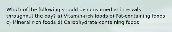 Which of the following should be consumed at intervals throughout the day? a) Vitamin-rich foods b) Fat-containing foods c) Mineral-rich foods d) Carbohydrate-containing foods