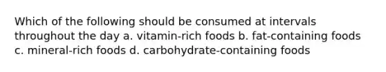 Which of the following should be consumed at intervals throughout the day a. vitamin-rich foods b. fat-containing foods c. mineral-rich foods d. carbohydrate-containing foods