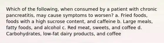 Which of the following, when consumed by a patient with chronic pancreatitis, may cause symptoms to worsen? a. Fried foods, foods with a high sucrose content, and caffeine b. Large meals, fatty foods, and alcohol c. Red meat, sweets, and coffee d. Carbohydrates, low-fat dairy products, and coffee