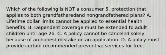 Which of the following is NOT a consumer 5. protection that applies to both grandfatheredand nongrandfathered plans? A. Lifetime dollar limits cannot be applied to essential health benefits. B. Dependent coverage must be extended to adult children until age 26. C. A policy cannot be canceled solely because of an honest mistake on an application. D. A policy must provide certain recommended preventive services for free.