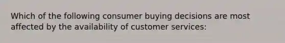 Which of the following consumer buying decisions are most affected by the availability of customer services: