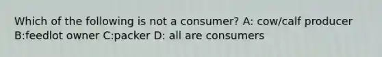 Which of the following is not a consumer? A: cow/calf producer B:feedlot owner C:packer D: all are consumers