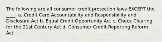 The following are all consumer credit protection laws EXCEPT the ____. a. Credit Card Accountability and Responsibility and Disclosure Act b. Equal Credit Opportunity Act c. Check Clearing for the 21st Century Act d. Consumer Credit Reporting Reform Act