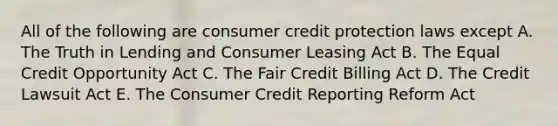 All of the following are consumer credit protection laws except A. The Truth in Lending and Consumer Leasing Act B. The Equal Credit Opportunity Act C. The Fair Credit Billing Act D. The Credit Lawsuit Act E. The Consumer Credit Reporting Reform Act