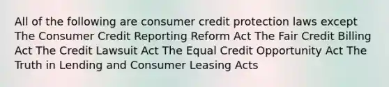 All of the following are consumer credit protection laws except The Consumer Credit Reporting Reform Act The Fair Credit Billing Act The Credit Lawsuit Act The Equal Credit Opportunity Act The Truth in Lending and Consumer Leasing Acts