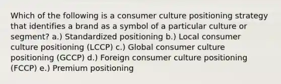 Which of the following is a consumer culture positioning strategy that identifies a brand as a symbol of a particular culture or​ segment? a.) Standardized positioning b.) Local consumer culture positioning​ (LCCP) c.) Global consumer culture positioning​ (GCCP) d.) Foreign consumer culture positioning​ (FCCP) e.) Premium positioning