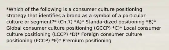 *Which of the following is a consumer culture positioning strategy that identifies a brand as a symbol of a particular culture or​ segment?* (Ch.7) *A)* Standardized positioning *B)* Global consumer culture positioning​ (GCCP) *C)* Local consumer culture positioning​ (LCCP) *D)* Foreign consumer culture positioning​ (FCCP) *E)* Premium positioning