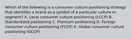 Which of the following is a consumer culture positioning strategy that identifies a brand as a symbol of a particular culture or​ segment? A. Local consumer culture positioning​ (LCCP) B. Standardized positioning C. Premium positioning D. Foreign consumer culture positioning​ (FCCP) E. Global consumer culture positioning​ (GCCP)