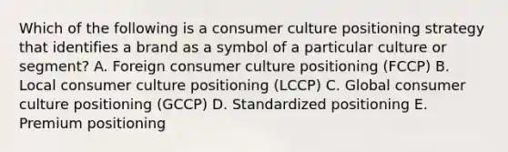 Which of the following is a consumer culture positioning strategy that identifies a brand as a symbol of a particular culture or​ segment? A. Foreign consumer culture positioning​ (FCCP) B. Local consumer culture positioning​ (LCCP) C. Global consumer culture positioning​ (GCCP) D. Standardized positioning E. Premium positioning