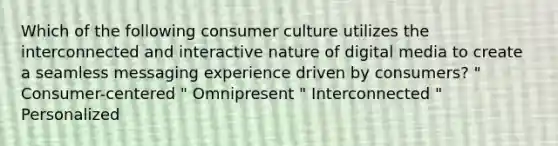 Which of the following consumer culture utilizes the interconnected and interactive nature of digital media to create a seamless messaging experience driven by consumers? " Consumer-centered " Omnipresent " Interconnected " Personalized