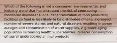 Which of the following is not a consumer, environmental, and industry trend that has increased the risk of contracting foodborne illnesses? Global decentralization of food production facilities so food is less likely to be distributed off-site. Increased number of severe storms and natural disasters resulting in power outages and contamination of water supplies. A greater aging population increasing health vulnerabilities. Greater consumption of raw or undercooked animal products