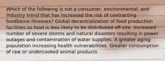 Which of the following is not a consumer, environmental, and industry trend that has increased the risk of contracting foodborne illnesses? Global decentralization of food production facilities so food is less likely to be distributed off-site. Increased number of severe storms and natural disasters resulting in power outages and contamination of water supplies. A greater aging population increasing health vulnerabilities. Greater consumption of raw or undercooked animal products