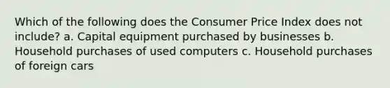 Which of the following does the Consumer Price Index does not include? a. Capital equipment purchased by businesses b. Household purchases of used computers c. Household purchases of foreign cars