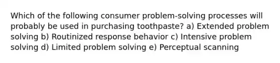 Which of the following consumer problem-<a href='https://www.questionai.com/knowledge/km2fIwnCD4-solving-process' class='anchor-knowledge'>solving process</a>es will probably be used in purchasing toothpaste? a) Extended <a href='https://www.questionai.com/knowledge/kZi0diIlxK-problem-solving' class='anchor-knowledge'>problem solving</a> b) Routinized response behavior c) Intensive problem solving d) Limited problem solving e) Perceptual scanning