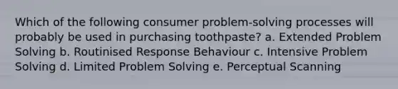 Which of the following consumer problem-solving processes will probably be used in purchasing toothpaste? a. Extended Problem Solving b. Routinised Response Behaviour c. Intensive Problem Solving d. Limited Problem Solving e. Perceptual Scanning