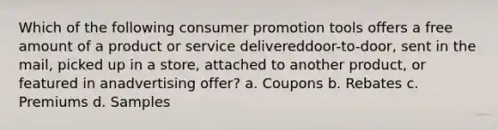 Which of the following consumer promotion tools offers a free amount of a product or service delivereddoor-to-door, sent in the mail, picked up in a store, attached to another product, or featured in anadvertising offer? a. Coupons b. Rebates c. Premiums d. Samples