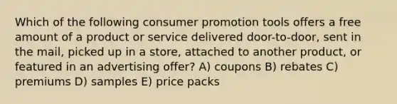 Which of the following consumer promotion tools offers a free amount of a product or service delivered door-to-door, sent in the mail, picked up in a store, attached to another product, or featured in an advertising offer? A) coupons B) rebates C) premiums D) samples E) price packs