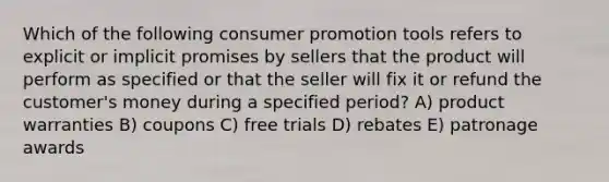 Which of the following consumer promotion tools refers to explicit or implicit promises by sellers that the product will perform as specified or that the seller will fix it or refund the customer's money during a specified period? A) product warranties B) coupons C) free trials D) rebates E) patronage awards