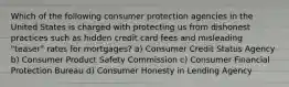 Which of the following consumer protection agencies in the United States is charged with protecting us from dishonest practices such as hidden credit card fees and misleading "teaser" rates for mortgages? a) Consumer Credit Status Agency b) Consumer Product Safety Commission c) Consumer Financial Protection Bureau d) Consumer Honesty in Lending Agency