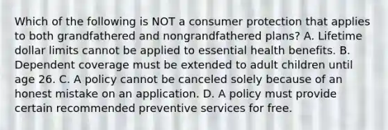 Which of the following is NOT a consumer protection that applies to both grandfathered and nongrandfathered plans? A. Lifetime dollar limits cannot be applied to essential health benefits. B. Dependent coverage must be extended to adult children until age 26. C. A policy cannot be canceled solely because of an honest mistake on an application. D. A policy must provide certain recommended preventive services for free.