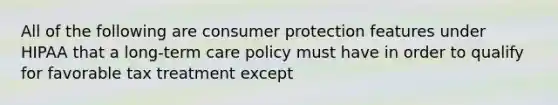 All of the following are consumer protection features under HIPAA that a long-term care policy must have in order to qualify for favorable tax treatment except