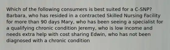 Which of the following consumers is best suited for a C-SNP? Barbara, who has resided in a contracted Skilled Nursing Facility for more than 90 days Mary, who has been seeing a specialist for a qualifying chronic condition Jeremy, who is low income and needs extra help with cost sharing Edwin, who has not been diagnosed with a chronic condition