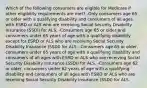 Which of the following consumers are eligible for Medicare if other eligibility requirements are met? -Only consumers age 65 or older with a qualifying disability and consumers of all ages with ESRD or ALS who are receiving Social Security Disability Insurance (SSDI) for ALS. -Consumers age 65 or older and consumers under 65 years of age with a qualifying disability except for ESRD or ALS who are receiving Social Security Disability Insurance (SSDI) for ALS. -Consumers age 65 or older, consumers under 65 years of age with a qualifying disability and consumers of all ages with ESRD or ALS who are receiving Social Security Disability Insurance (SSDI) for ALS. -Consumers age 62 or older, consumers under 62 years of age with a qualifying disability and consumers of all ages with ESRD or ALS who are receiving Social Security Disability Insurance (SSDI) for ALS.