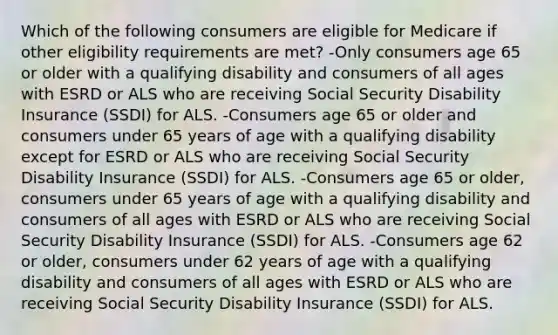 Which of the following consumers are eligible for Medicare if other eligibility requirements are met? -Only consumers age 65 or older with a qualifying disability and consumers of all ages with ESRD or ALS who are receiving Social Security Disability Insurance (SSDI) for ALS. -Consumers age 65 or older and consumers under 65 years of age with a qualifying disability except for ESRD or ALS who are receiving Social Security Disability Insurance (SSDI) for ALS. -Consumers age 65 or older, consumers under 65 years of age with a qualifying disability and consumers of all ages with ESRD or ALS who are receiving Social Security Disability Insurance (SSDI) for ALS. -Consumers age 62 or older, consumers under 62 years of age with a qualifying disability and consumers of all ages with ESRD or ALS who are receiving Social Security Disability Insurance (SSDI) for ALS.