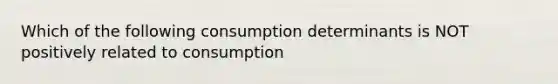 Which of the following consumption determinants is NOT positively related to consumption