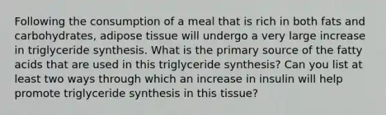 Following the consumption of a meal that is rich in both fats and carbohydrates, adipose tissue will undergo a very large increase in triglyceride synthesis. What is the primary source of the fatty acids that are used in this triglyceride synthesis? Can you list at least two ways through which an increase in insulin will help promote triglyceride synthesis in this tissue?