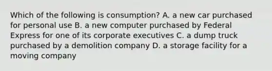 Which of the following is consumption? A. a new car purchased for personal use B. a new computer purchased by Federal Express for one of its corporate executives C. a dump truck purchased by a demolition company D. a storage facility for a moving company