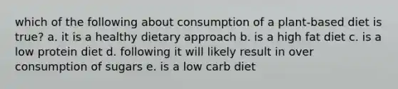 which of the following about consumption of a plant-based diet is true? a. it is a healthy dietary approach b. is a high fat diet c. is a low protein diet d. following it will likely result in over consumption of sugars e. is a low carb diet