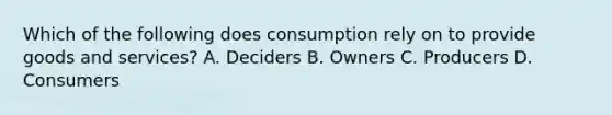 Which of the following does consumption rely on to provide goods and services? A. Deciders B. Owners C. Producers D. Consumers