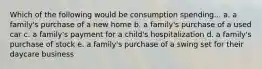 Which of the following would be consumption spending... a. a family's purchase of a new home b. a family's purchase of a used car c. a family's payment for a child's hospitalization d. a family's purchase of stock e. a family's purchase of a swing set for their daycare business