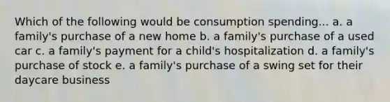 Which of the following would be consumption spending... a. a family's purchase of a new home b. a family's purchase of a used car c. a family's payment for a child's hospitalization d. a family's purchase of stock e. a family's purchase of a swing set for their daycare business